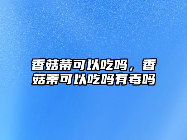 香菇蒂可以吃嗎，香菇蒂可以吃嗎有毒嗎