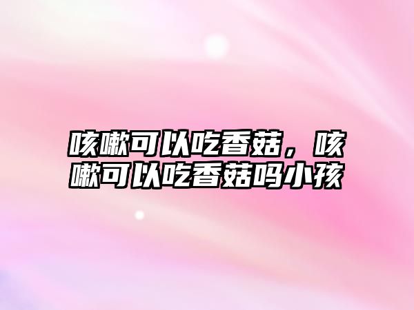 咳嗽可以吃香菇，咳嗽可以吃香菇嗎小孩