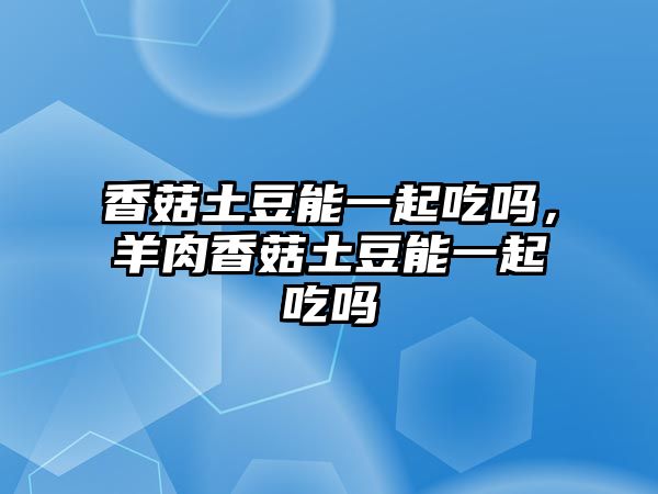 香菇土豆能一起吃嗎，羊肉香菇土豆能一起吃嗎