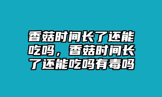 香菇時間長了還能吃嗎，香菇時間長了還能吃嗎有毒嗎