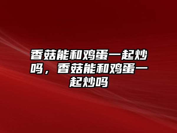 香菇能和雞蛋一起炒嗎，香菇能和雞蛋一起炒嗎