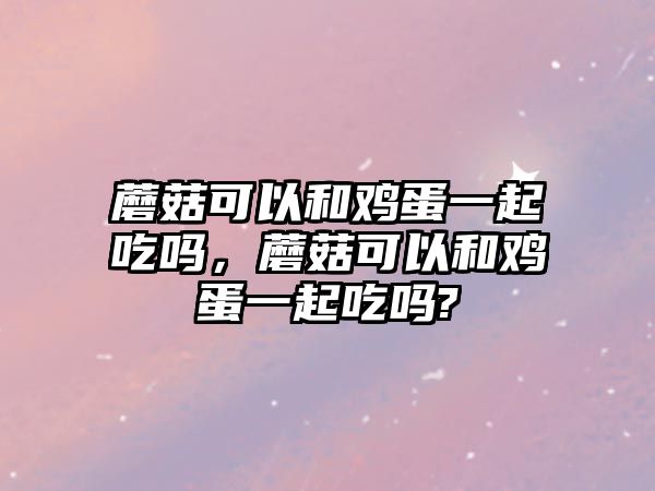 蘑菇可以和雞蛋一起吃嗎，蘑菇可以和雞蛋一起吃嗎?