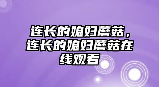 連長的媳婦蘑菇，連長的媳婦蘑菇在線觀看