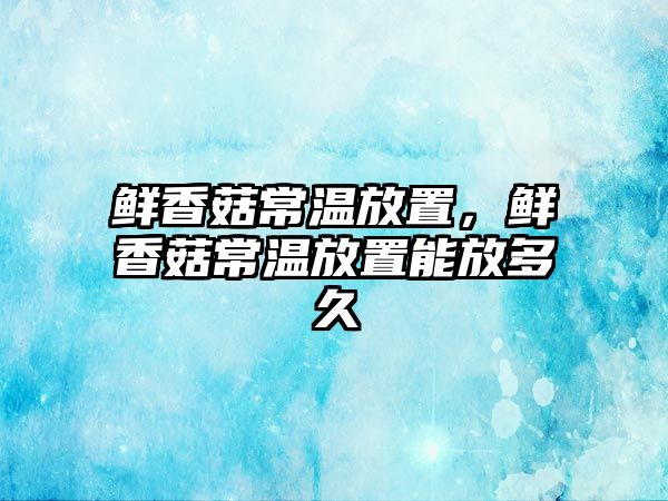 鮮香菇常溫放置，鮮香菇常溫放置能放多久