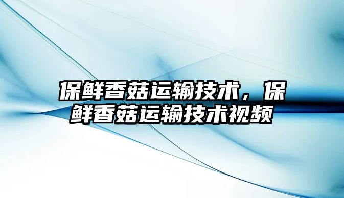 保鮮香菇運輸技術，保鮮香菇運輸技術視頻