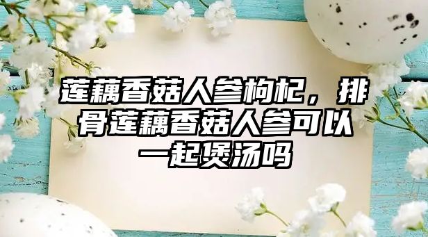 蓮藕香菇人參枸杞，排骨蓮藕香菇人參可以一起煲湯嗎