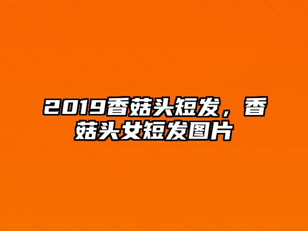 2019香菇頭短發，香菇頭女短發圖片