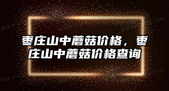 棗莊山中蘑菇價格，棗莊山中蘑菇價格查詢