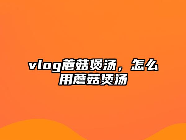 vlog蘑菇煲湯，怎么用蘑菇煲湯