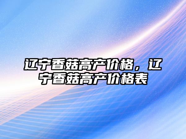 遼寧香菇高產價格，遼寧香菇高產價格表