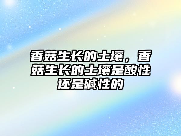 香菇生長的土壤，香菇生長的土壤是酸性還是堿性的