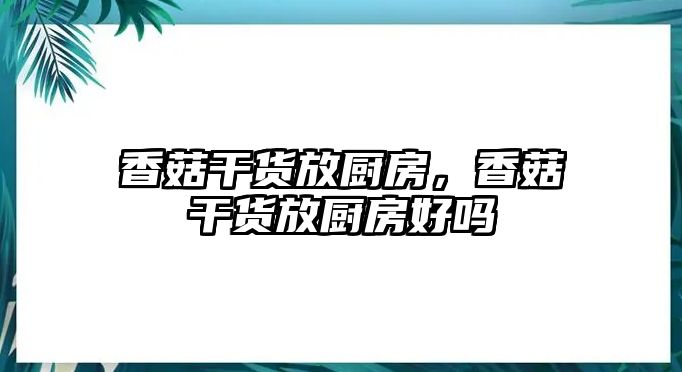 香菇干貨放廚房，香菇干貨放廚房好嗎