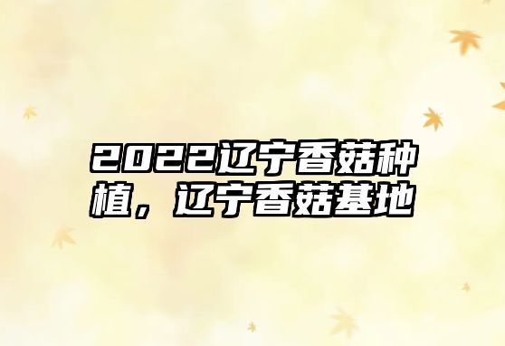 2022遼寧香菇種植，遼寧香菇基地