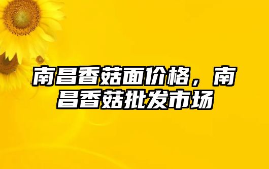 南昌香菇面價格，南昌香菇批發市場