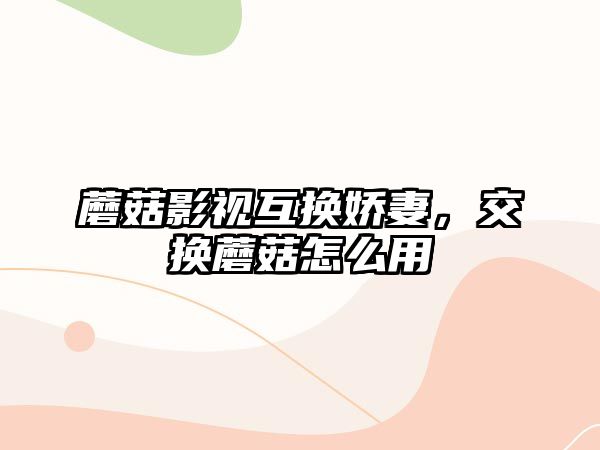 蘑菇影視互換嬌妻，交換蘑菇怎么用