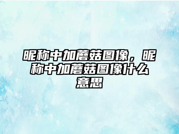 昵稱中加蘑菇圖像，昵稱中加蘑菇圖像什么意思