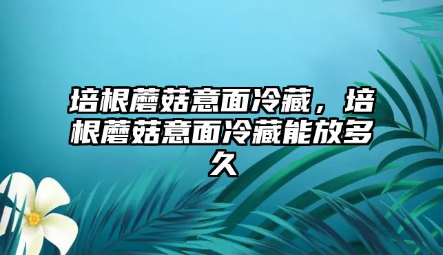 培根蘑菇意面冷藏，培根蘑菇意面冷藏能放多久