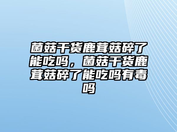 菌菇干貨鹿茸菇碎了能吃嗎，菌菇干貨鹿茸菇碎了能吃嗎有毒嗎